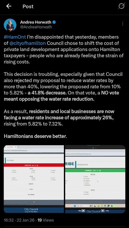 Text of post:

#HamOnt I'm disappointed that yesterday, members of @cityofhamilton Council chose to shift the cost of private land development applications onto Hamilton taxpayers - people who are already feeling the strain of rising costs.
This decision is troubling, especially given that Council also rejected my proposal to reduce water rates by more than 40%, lowering the proposed rate from 10% to 5.82% - a 41.8% decrease. On that vote, a NO vote meant opposing the water rate reduction.
As a result, residents and local businesses are now facing a water rate increase of approximately 26%, rising from 5.82% to 7.32%.
Hamiltonians deserve better.