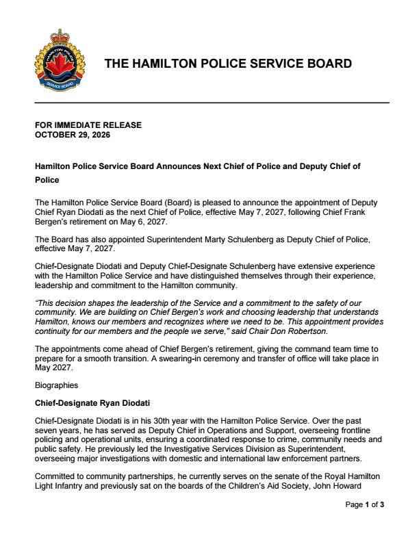 The Hamilton Police Service Board (Board) is pleased to announce the appointment of Deputy Chief Ryan Diodati as the next Chief of Police, effective May 7, 2027, following Chief Frank Bergen’s retirement on May 6, 2027. The Board has also appointed Superintendent Marty Schulenberg as Deputy Chief of Police, effective May 7, 2027. Chief-Designate Diodati and Deputy Chief-Designate Schulenberg have extensive experience with the Hamilton Police Service and have distinguished themselves through their experience, leadership and commitment to the Hamilton community. “This decision shapes the leadership of the Service and a commitment to the safety of our community. We are building on Chief Bergen’s work and choosing leadership that understands Hamilton, knows our members and recognizes where we need to be. This appointment provides continuity for our members and the people we serve,” said Chair Don Robertson. The appointments come ahead of Chief Bergen’s retirement, giving the command team time to prepare for a smooth transition. A swearing-in ceremony and transfer of office will take place in May 2027. Biographies Chief-Designate Ryan Diodati Chief-Designate Diodati is in his 30th year with the Hamilton Police Service. Over the past seven years, he has served as Deputy Chief in Operations and Support, overseeing frontline policing and operational units, ensuring a coordinated response to crime, community needs and public safety. He previously led the Investigative Services Division as Superintendent, overseeing major investigations with domestic and international law enforcement partners. Committed to community partnerships, he currently serves on the senate of the Royal Hamilton Light Infantry and previously sat on the boards of the Children’s Aid Society, John Howard Society of Hamilton, Burlington & Area and the Eva Rothwell Centre. He is a graduate of the FBI National Academy and executive police leadership programs at the University of Toronto and McMaster University and holds a Bachelor of Arts from Niagara University. In 2023, he was awarded the Order of Merit of the Police Forces for his leadership and contributions to Canadian policing. Deputy Chief-Designate Marty Schulenberg Deputy Chief-Designate Schulenberg is in his 32nd year with the Hamilton Police Service, bringing extensive experience in frontline policing, investigations, operational support, incident command and executive leadership. As Superintendent of the Investigative Services Division, he oversees a broad portfolio of investigative units and leads initiatives focused on addressing crime, supporting victims and enhancing public safety. His previous leadership of the Support Services Division included oversight of emergency response, traffic safety, critical incident command and operational support functions. Committed to community partnerships and organizational leadership, he serves in leadership roles with the Ontario Association of Chiefs of Police, and charitable organizations – HPS Project Concern and Pro Action Cops & Kids. He has also chaired several Hamilton Police Service committees focused on community engagement, public safety and operational development. His executive education includes the Police Leadership Program at the University of Toronto’s Rotman School of Management and the Executive Police Leadership Program at McMaster University’s DeGroote School of Business. He holds a Bachelor of Arts from Brock University, a Diploma in Police Studies from McMaster University, and a Diploma in Law and Security Administration from Niagara College. MEDIA INQUIRIES ARE TO BE SENT TO THE BOARD’S EXECUTIVE DIRECTOR KIRSTEN STEVENSON About the Board The Hamilton Police Service Board is the civilian body governing the Hamilton Police Service. The board is responsible for ensuring the delivery of adequate and effective policing in Hamilton and to provide accountability to the public through governance activities that contribute to locally responsive policing. The primary role of the board is to establish, after consultation with the Chief of Police, overall objectives and priorities to ensure requirements found in the Community Safety and Policing Act, 2019 are met or exceeded. This is achieved through the enactment of policies. Board Members: Chair Don Robertson, Vice Chair Esther Pauls, Cameron Kroetsch, Shaun Padulo, Mike Spadafora, and Robin St. Jean. Administrative Team: Executive Director Kirsten Stevenson, Executive Assistant Lucia Romano and Board Assistant Jordana Shainbach. Contact: Phone: 905-546-2727 | Email: kirsten.stevenson@hamilton.ca | Address: 155 King William Street, Hamilton, ON L8R 1A7 | Website: www.hamiltonpsb.ca